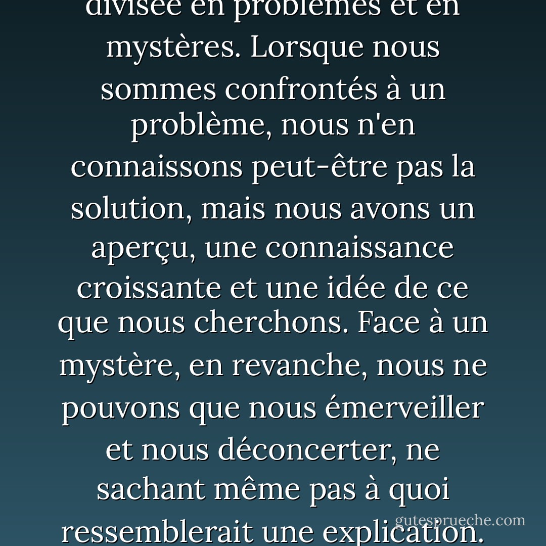 Notre ignorance peut être divisée en problèmes et en mystères. Lorsque nous sommes confrontés à un problème, nous n'en connaissons peut-être pas la solution, mais nous avons un aperçu, une connaissance croissante et une idée de ce que nous cherchons. Face à un mystère, en revanche, nous ne pouvons que nous émerveiller et nous déconcerter, ne sachant même pas à quoi ressemblerait une explication. - Noam Chomsky