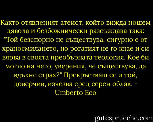 Както отявленият атеист, който вижда нощем дявола и безбожнически разсъждава така: "Той безспорно не съществува, сигурно е от храносмилането, но рогатият не го знае и си вярва в своята преобърната теология. Кое би могло на него, уверения, че съществува, да вдъхне страх?" Прекръстваш се и той, доверчив, изчезва сред серен облак. - Umberto Eco
