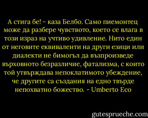 А стига бе! - каза Белбо.<br />Само пиемонтец може да разбере чувството, което се влага в този израз на учтиво удивление. Нито един от неговите еквиваленти на други езици или диалекти не бимогъл да възпроизведе върховното безразличие, фатализма, с които той утвърждава непоклатимото убеждение, че другите са създания на едно твърде непохватно божество. - Umberto Eco