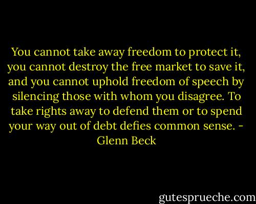You cannot take away freedom to protect it, you cannot destroy the free market to save it, and you cannot uphold freedom of speech by silencing those with whom you disagree. To take rights away to defend them or to spend your way out of debt defies common sense. - Glenn Beck