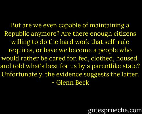 But are we even capable of maintaining a Republic anymore? Are there enough citizens willing to do the hard work that self-rule requires, or have we become a people who would rather be cared for, fed, clothed, housed, and told what's best for us by a parentlike state? Unfortunately, the evidence suggests the latter. - Glenn Beck
