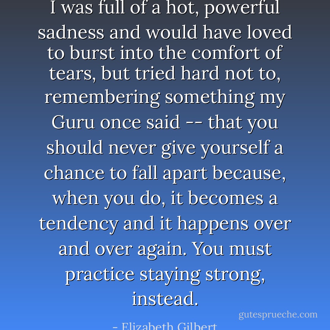 I was full of a hot, powerful sadness and would have loved to burst into the comfort of tears, but tried hard not to, remembering something my Guru once said -- that you should never give yourself a chance to fall apart because, when you do, it becomes a tendency and it happens over and over again. You must practice staying strong, instead. - Elizabeth Gilbert