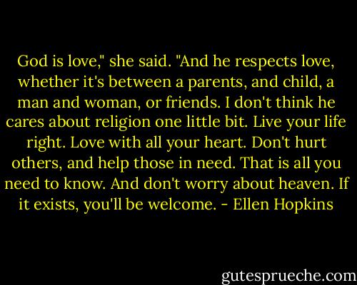 God is love," she said. "And he respects love, whether it's between a parents, and child, a man and woman, or friends. I don't think he cares about religion one little bit. Live your life right. Love with all your heart. Don't hurt others, and help those in need. That is all you need to know. And don't worry about heaven. If it exists, you'll be welcome. - Ellen Hopkins