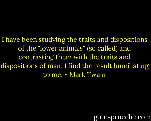 I have been studying the traits and dispositions of the "lower animals" (so called) and contrasting them with the traits and dispositions of man. I find the result humiliating to me. - Mark Twain