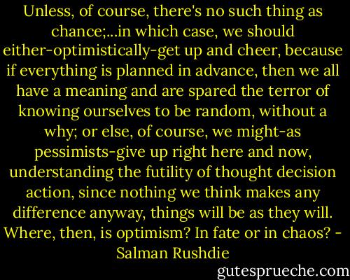 Unless, of course, there's no such thing as chance;...in which case, we should either-optimistically-get up and cheer, because if everything is planned in advance, then we all have a meaning and are spared the terror of knowing ourselves to be random, without a why; or else, of course, we might-as pessimists-give up right here and now, understanding the futility of thought decision action, since nothing we think makes any difference anyway, things will be as they will. Where, then, is optimism? In fate or in chaos? - Salman Rushdie
