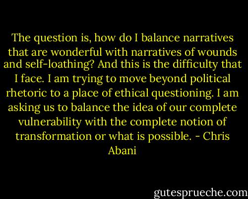 The question is, how do I balance narratives that are wonderful with narratives of wounds and self-loathing? And this is the difficulty that I face. I am trying to move beyond political rhetoric to a place of ethical questioning. I am asking us to balance the idea of our complete vulnerability with the complete notion of transformation or what is possible. - Chris Abani