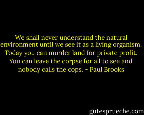We shall never understand the natural environment until we see it as a living organism. Today you can murder land for private profit. You can leave the corpse for all to see and nobody calls the cops. - Paul Brooks