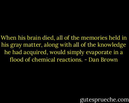 When his brain died, all of the memories<br />held in his gray matter, along with all of the knowledge he had acquired, would simply evaporate<br />in a flood of chemical reactions. - Dan Brown