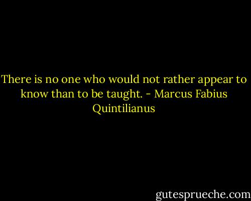 There is no one who would not rather appear to know than to be taught. - Marcus Fabius Quintilianus