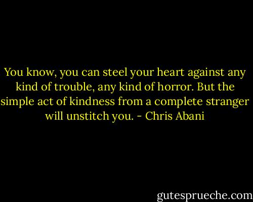 You know, you can steel your heart against any kind of trouble, any kind of horror. But the simple act of kindness from a complete stranger will unstitch you. - Chris Abani