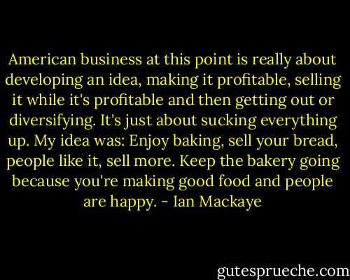 American business at this point is really about developing an idea, making it profitable, selling it while it's profitable and then getting out or diversifying. It's just about sucking everything up. My idea was: Enjoy baking, sell your bread, people like it, sell more. Keep the bakery going because you're making good food and people are happy. - Ian Mackaye