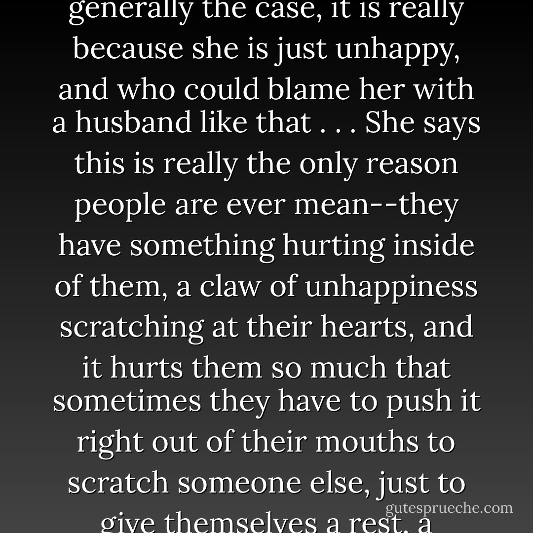 My mother says that when Mrs. Rowley is mean, which is generally the case, it is really because she is just unhappy, and who could blame her with a husband like that . . . She says this is really the only reason people are ever mean--they have something hurting inside of them, a claw of unhappiness scratching at their hearts, and it hurts them so much that sometimes they have to push it right out of their mouths to scratch someone else, just to give themselves a rest, a moment of relief. - Laura Moriarty