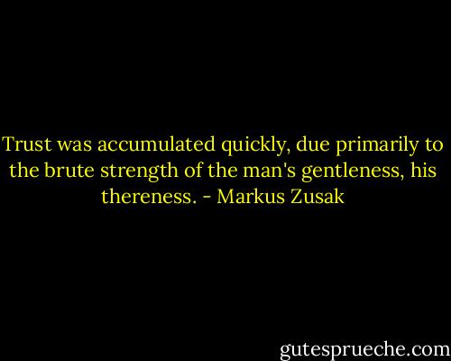 Trust was accumulated quickly, due primarily to the brute strength of the man's gentleness, his thereness. - Markus Zusak