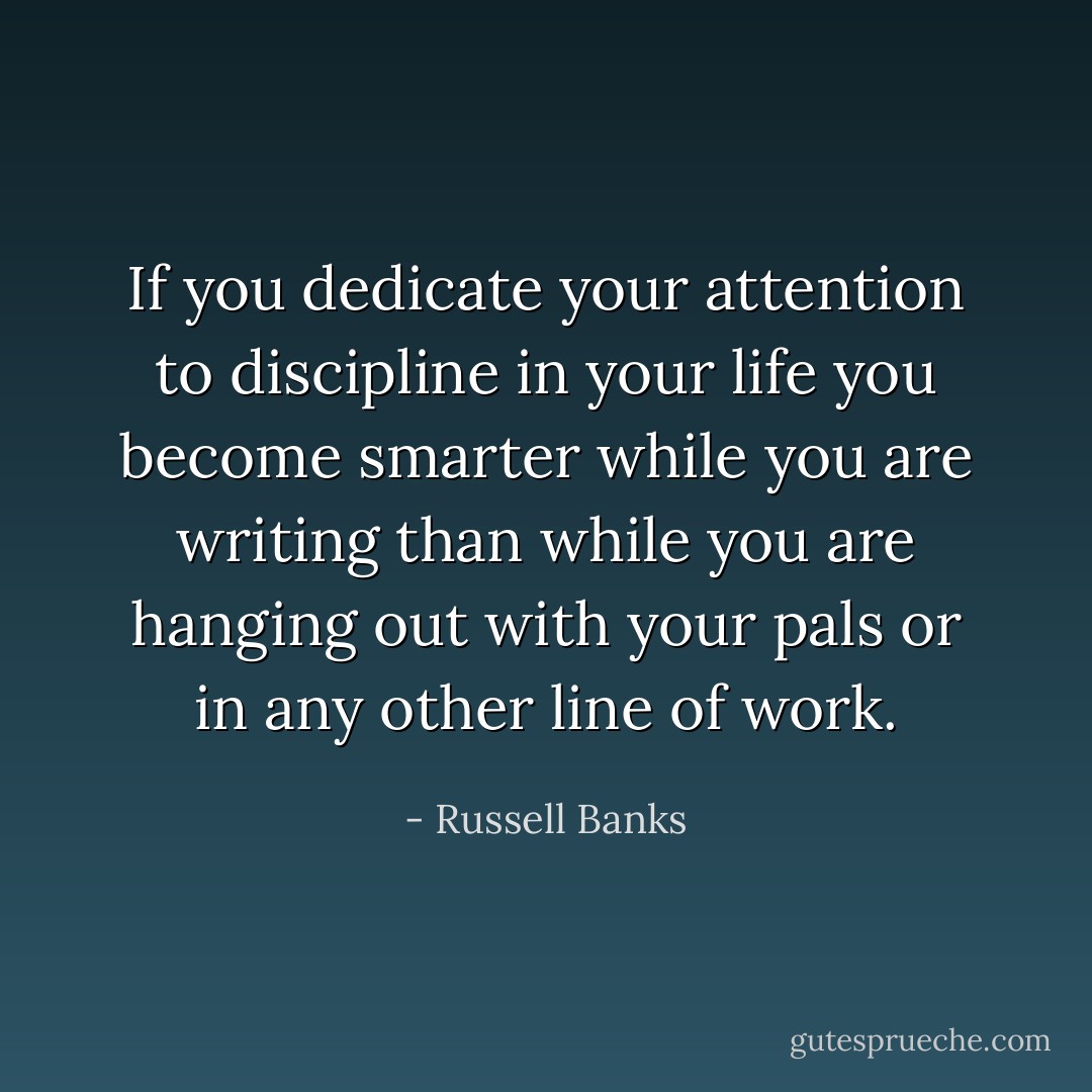 If you dedicate your attention to discipline in your life you become smarter while you are writing than while you are hanging out with your pals or in any other line of work. - Russell Banks