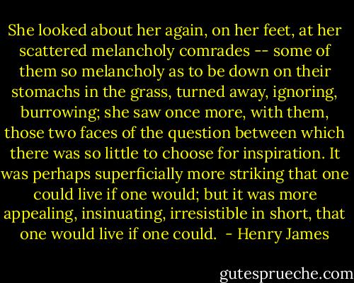 She looked about her again, on her feet, at her scattered melancholy comrades -- some of them so melancholy as to be down on their stomachs in the grass, turned away, ignoring, burrowing; she saw once more, with them, those two faces of the question between which there was so little to choose for inspiration. It was perhaps superficially more striking that one could live if one would; but it was more appealing, insinuating, irresistible in short, that one would live if one could.  - Henry James