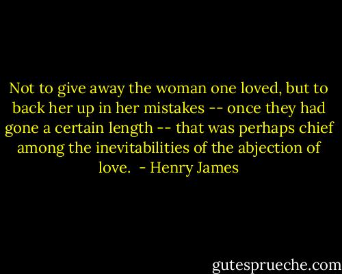 Not to give away the woman one loved, but to back her up in her mistakes -- once they had gone a certain length -- that was perhaps chief among the inevitabilities of the abjection of love.  - Henry James