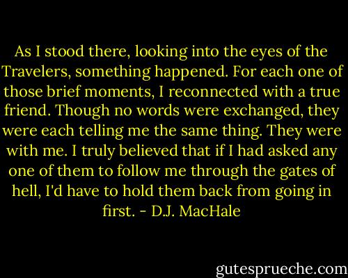 As I stood there, looking into the eyes of the Travelers, something happened. For each one of those brief moments, I reconnected with a true friend. Though no words were exchanged, they were each telling me the same thing. They were with me. I truly believed that if I had asked any one of them to follow me through the gates of hell, I'd have to hold them back from going in first. - D.J. MacHale