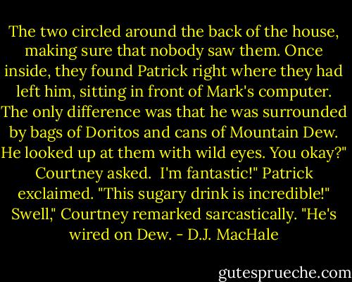 The two circled around the back of the house, making sure that nobody saw them. Once inside, they found Patrick right where they had left him, sitting in front of Mark's computer. The only difference was that he was surrounded by bags of Doritos and cans of Mountain Dew. He looked up at them with wild eyes.<br />You okay?" Courtney asked. <br />I'm fantastic!" Patrick exclaimed. "This sugary drink is incredible!"<br />Swell," Courtney remarked sarcastically. "He's wired on Dew. - D.J. MacHale