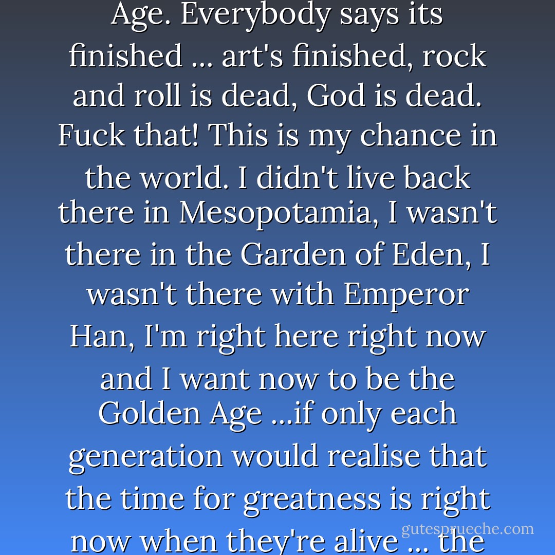 I believe that we, that this planet, hasn't seen its Golden Age. Everybody says its finished ... art's finished, rock and roll is dead, God is dead. Fuck that! This is <i>my</i> chance in the world. I didn't live back there in Mesopotamia, I wasn't there in the Garden of Eden, I wasn't there with Emperor Han, I'm right here right now and I want now to be the Golden Age ...if only each generation would realise that the time for greatness is right now when they're alive ... the time to flower is now. - Patti Smith