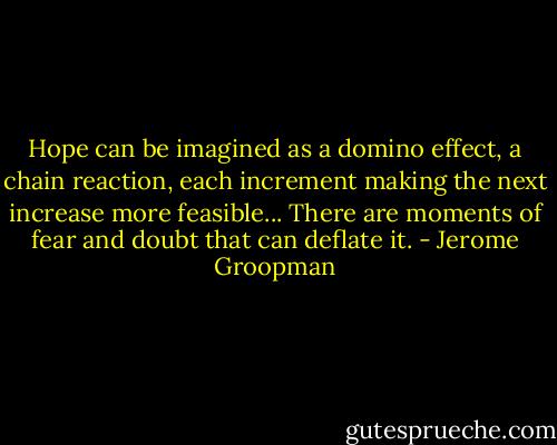 Hope can be imagined as a domino effect, a chain reaction, each increment making the next increase more feasible... There are moments of fear and doubt that can deflate it. - Jerome Groopman