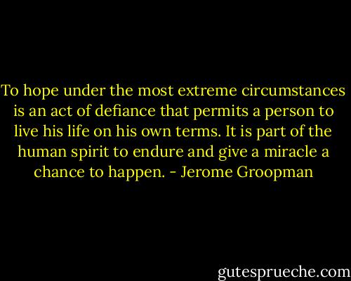 To hope under the most extreme circumstances is an act of defiance that permits a person to live his life on his own terms. It is part of the human spirit to endure and give a miracle a chance to happen. - Jerome Groopman