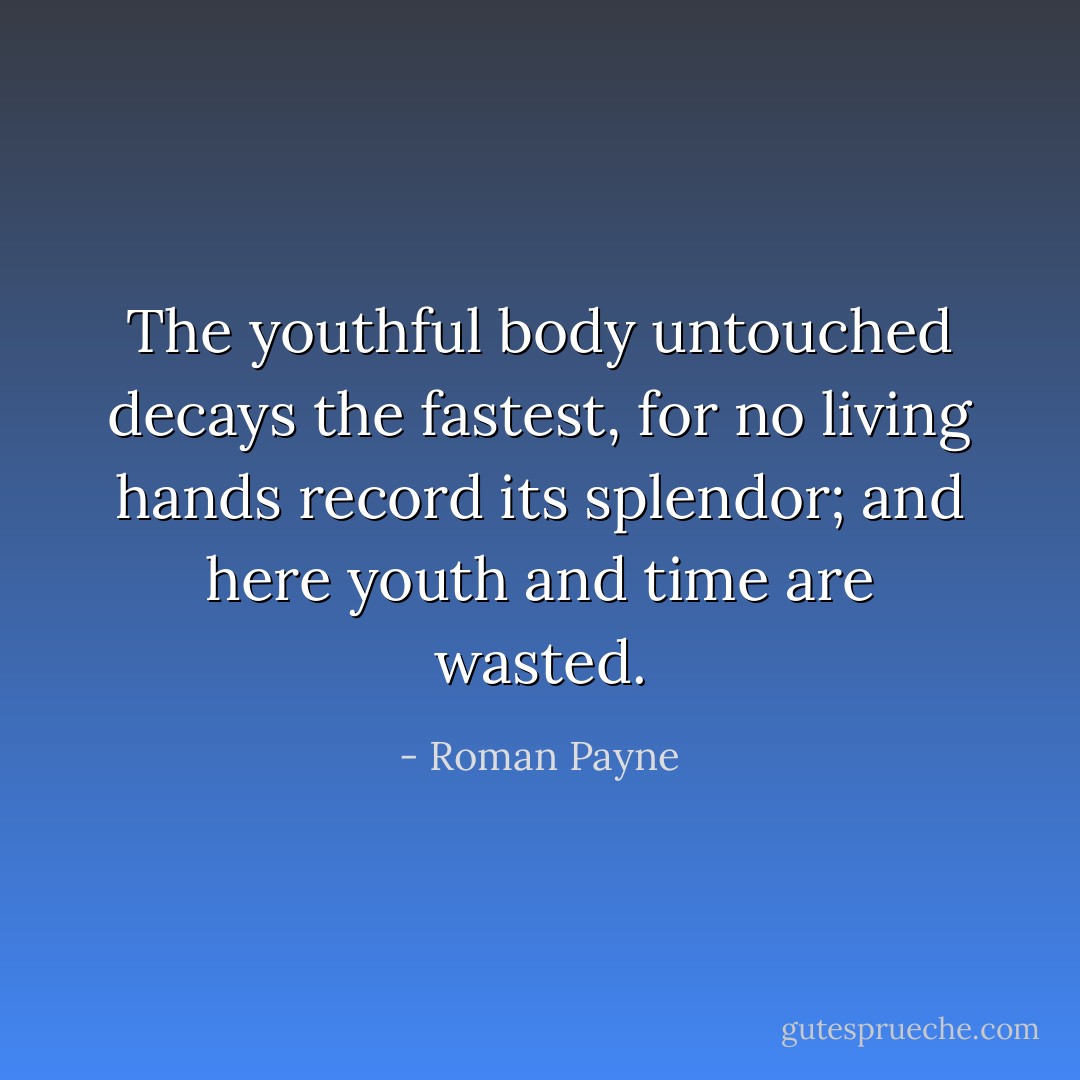 The youthful body untouched decays the fastest, for no living hands record its splendor; and here youth and time are wasted. - Roman Payne