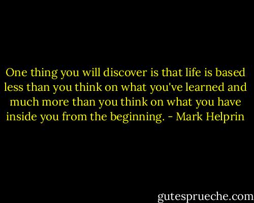 One thing you will discover is that life is based less than you think on what you've learned and much more than you think on what you have inside you from the beginning. - Mark Helprin