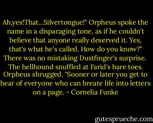 Ah,yes!That...Silvertongue!" Orpheus spoke the name in a disparaging tone, as if he couldn't believe that anyone really deserved it.<br />Yes, that's what he's called. How do you know?" There was no mistaking Dustfinger's surprise. <br />The hellhound snuffled at Farid's bare toes. Orpheus shrugged. "Sooner or later you get to hear of everyone who can breate life into letters on a page. - Cornelia Funke
