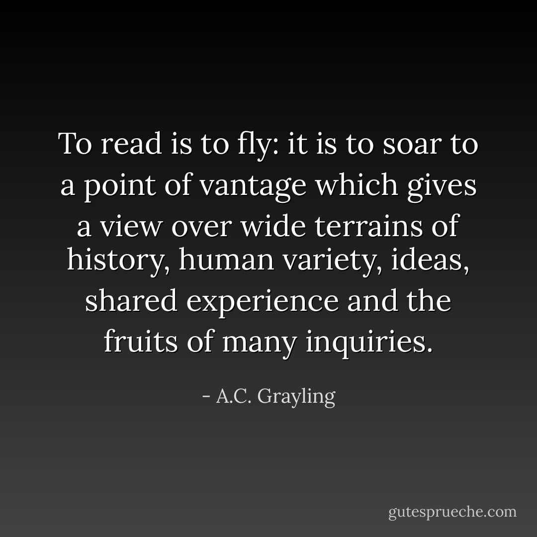 To read is to fly: it is to soar to a point of vantage which gives a view over wide terrains of history, human variety, ideas, shared experience and the fruits of many inquiries. - A.C. Grayling