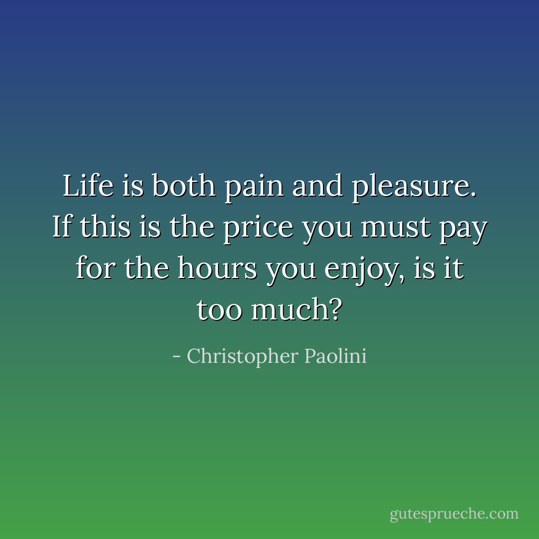 Life is both pain and pleasure. If this is the price you must pay for the hours you enjoy, is it too much? - Christopher Paolini