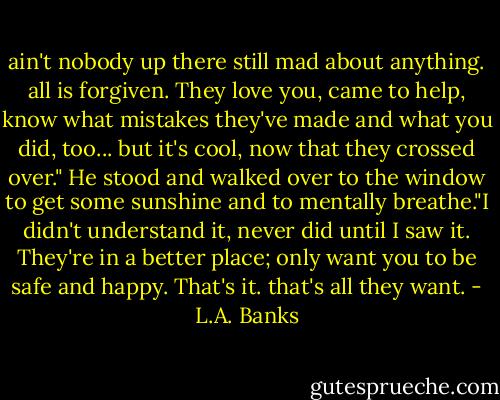 ain't nobody up there still mad about anything. all is forgiven. They love you, came to help, know what mistakes they've made and what you did, too... but it's cool, now that they crossed over." He stood and walked over to the window to get some sunshine and to mentally breathe."I didn't understand it, never did until I saw it. They're in a better place; only want you to be safe and happy. That's it. that's all they want. - L.A. Banks