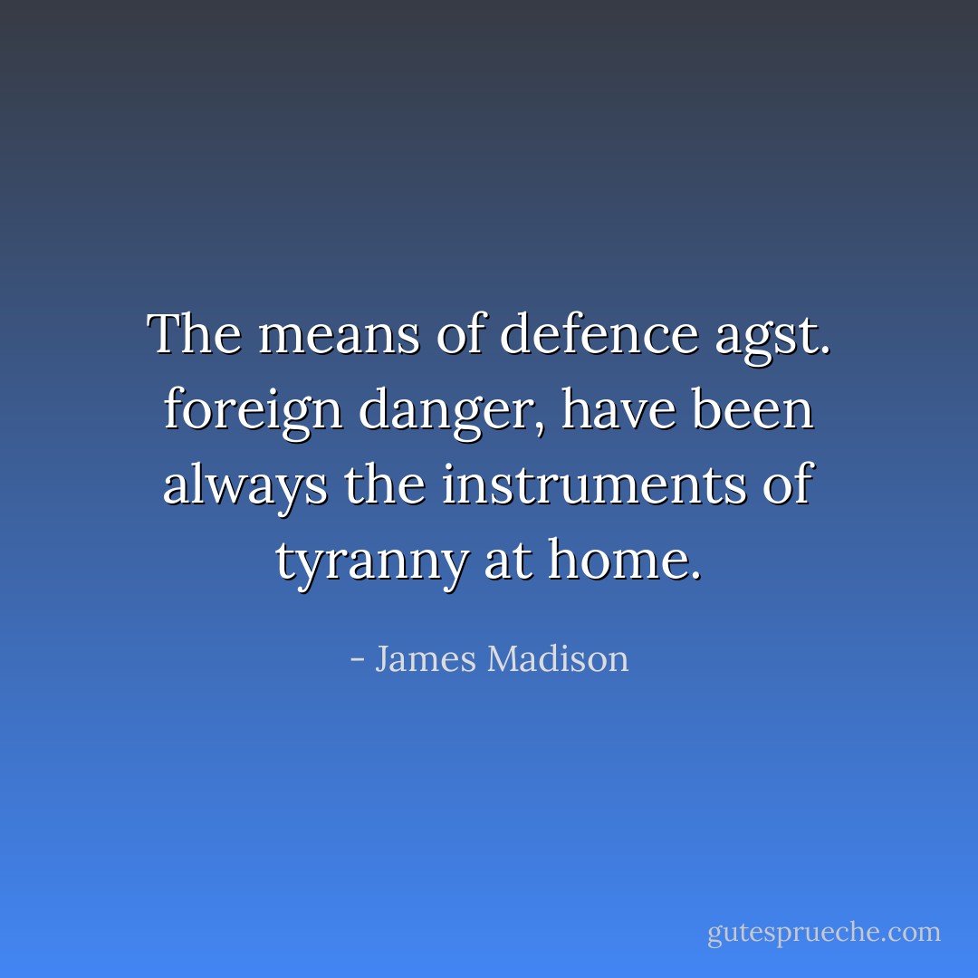 The means of defence agst. foreign danger, have been always the instruments of tyranny at home. - James Madison