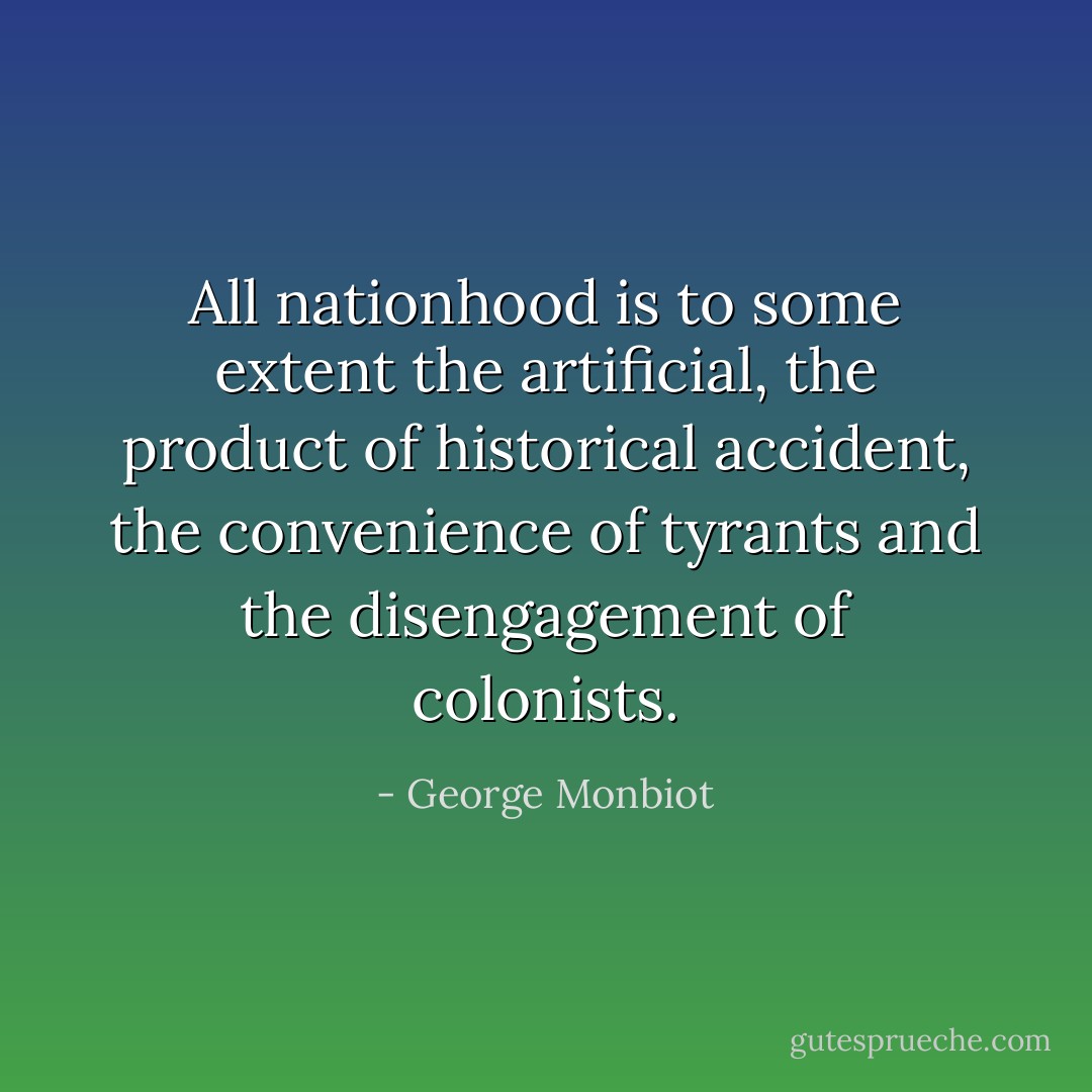 All nationhood is to some extent the artificial, the product of historical accident, the convenience of tyrants and the disengagement of colonists. - George Monbiot