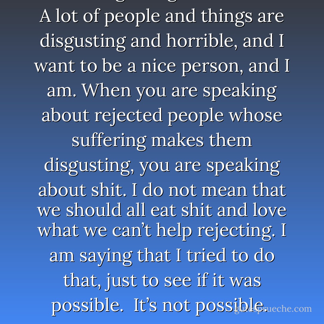 Shit is disgusting and horrible. A lot of people and things are disgusting and horrible, and I want to be a nice person, and I am. When you are speaking about rejected people whose suffering makes them disgusting, you are speaking about shit. I do not mean that we should all eat shit and love what we can’t help rejecting. I am saying that I tried to do that, just to see if it was possible.<br /><br />It’s not possible.  - Ariana Reines