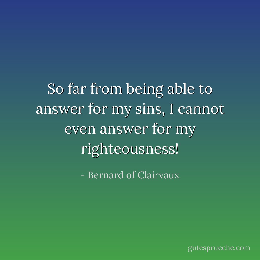 So far from being able to answer for my sins, I cannot even answer for my righteousness! - Bernard of Clairvaux