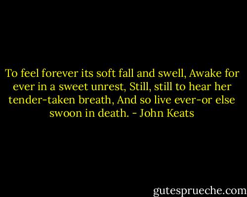 To feel forever its soft fall and swell, Awake for ever in a sweet unrest, Still, still to hear her tender-taken breath, And so live ever-or else swoon in death. - John Keats