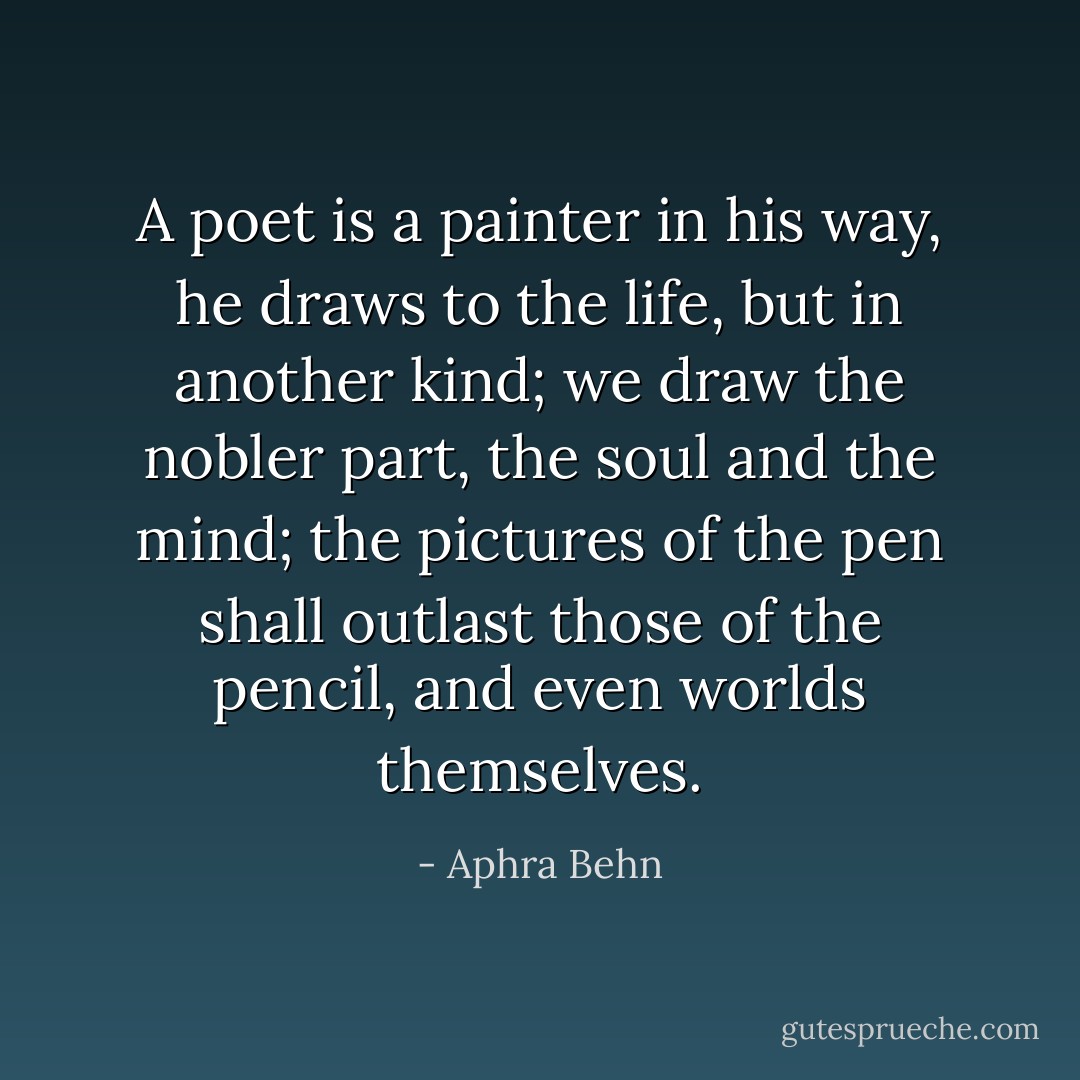 A poet is a painter in his way, he draws to the life, but in another kind; we draw the nobler part, the soul and the mind; the pictures of the pen shall outlast those of the pencil, and even worlds themselves. - Aphra Behn