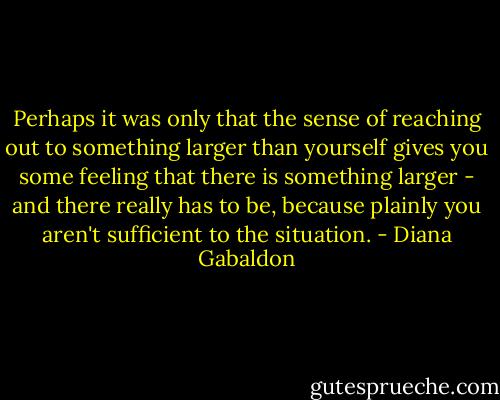 Perhaps it was only that the sense of reaching out to something larger than yourself gives you some feeling that there is something larger - and there really has to be, because plainly you aren't sufficient to the situation. - Diana Gabaldon