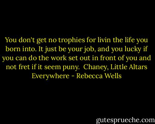You don't get no trophies for livin the life you born into. It just be your job, and you lucky if you can do the work set out in front of you and not fret if it seem puny. <br />Chaney, Little Altars Everywhere - Rebecca Wells