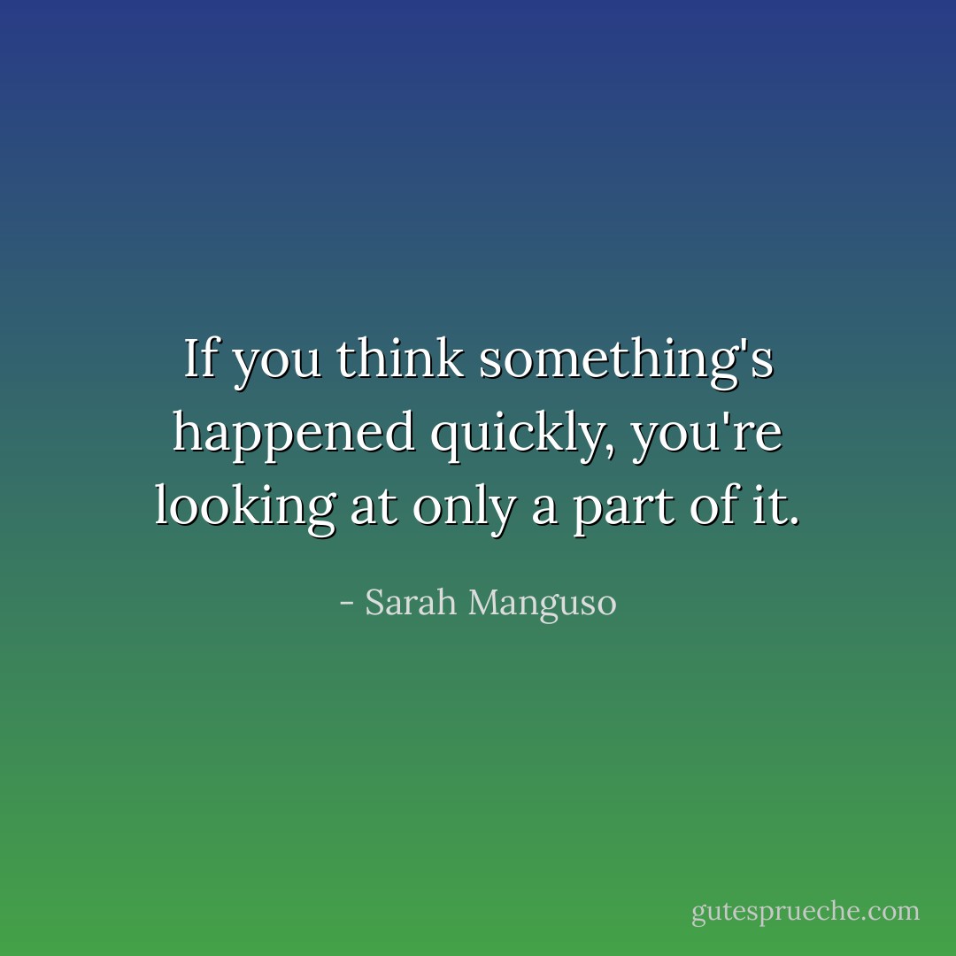 If you think something's happened quickly, you're looking at only a part of it. - Sarah Manguso