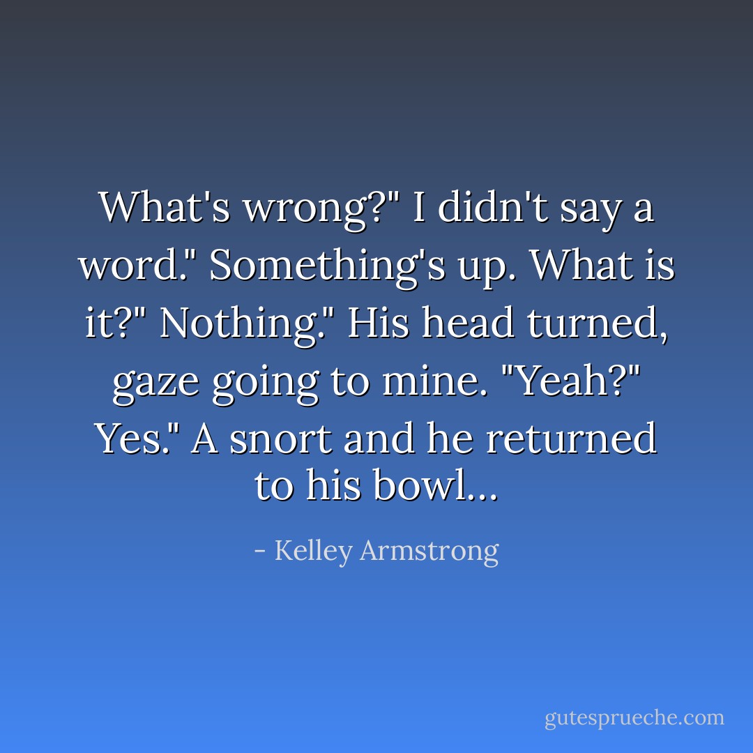 What's wrong?"<br />I didn't say a word."<br />Something's up. What is it?"<br />Nothing."<br />His head turned, gaze going to mine. "Yeah?"<br />Yes."<br />A snort and he returned to his bowl… - Kelley Armstrong