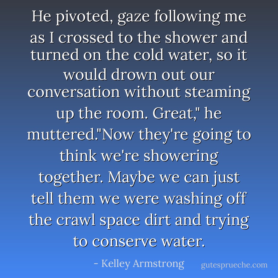 He pivoted, gaze following me as I crossed to the shower and turned on the cold water, so it would drown out our conversation without steaming up the room.<br />Great," he muttered."Now they're going to think we're showering together. Maybe we can just tell them we were washing off the crawl space dirt and trying to conserve water. - Kelley Armstrong