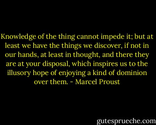 Knowledge of the thing cannot impede it; but at least we have the things we discover, if not in our hands, at least in thought, and there they are at your disposal, which inspires us to the illusory hope of enjoying a kind of dominion over them. - Marcel Proust