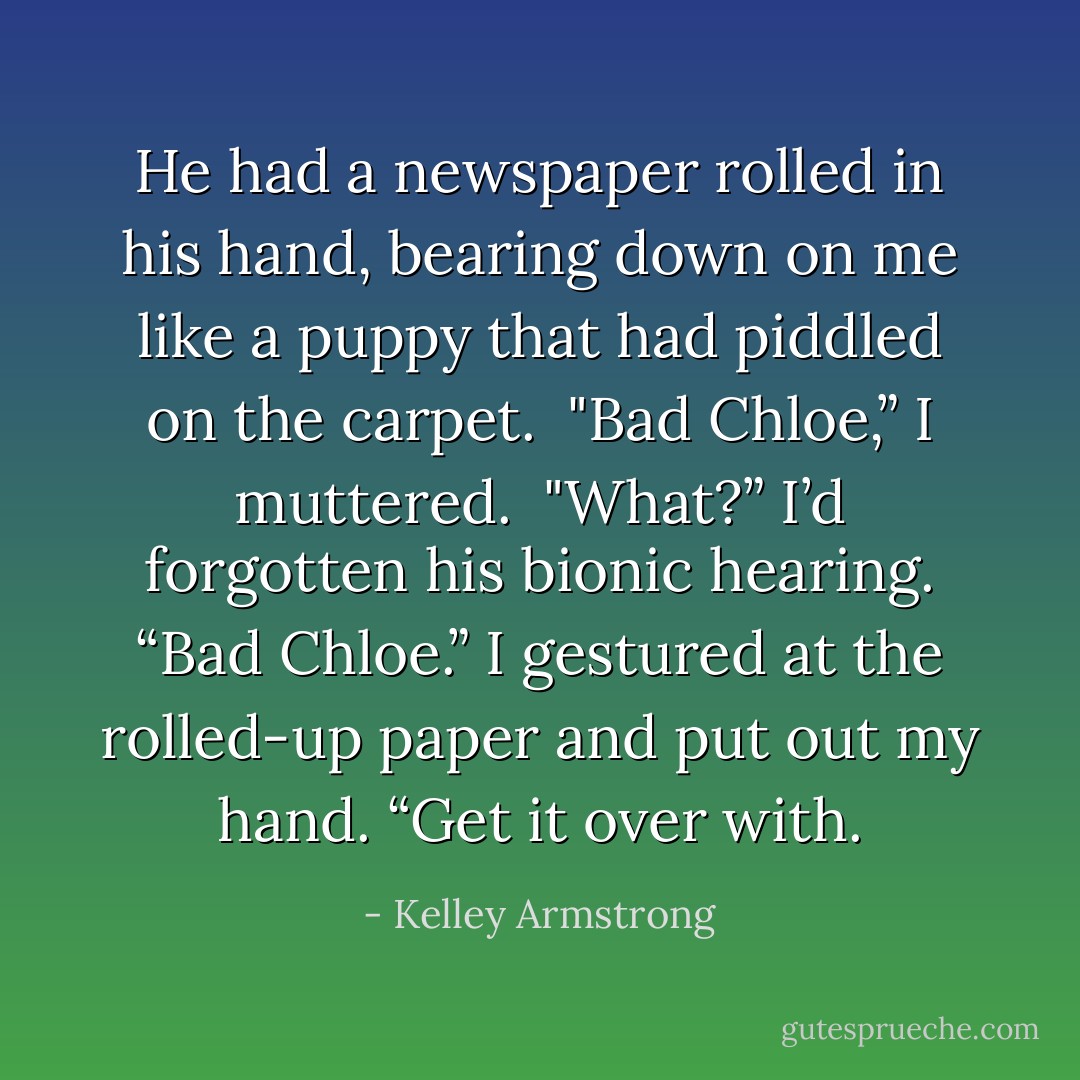 He had a newspaper rolled in his hand, bearing down on me like a puppy that had piddled on the carpet.<br /> "Bad Chloe,” I muttered.<br /> "What?”<br />I’d forgotten his bionic hearing. “Bad Chloe.” I gestured at the rolled-up paper and put<br />out my hand. “Get it over with. - Kelley Armstrong