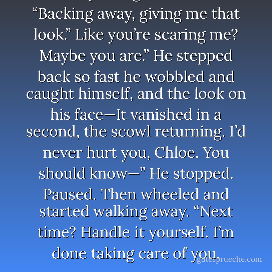 And stop doing that,” he said. “Backing away, giving me that look.”<br />Like you’re scaring me? Maybe you are.”<br />He stepped back so fast he wobbled and caught himself, and the look on his face—It<br />vanished in a second, the scowl returning.<br />I’d never hurt you, Chloe. You should know—” He stopped. Paused. Then wheeled and<br />started walking away. “Next time? Handle it yourself. I’m done taking care of you. - Kelley Armstrong