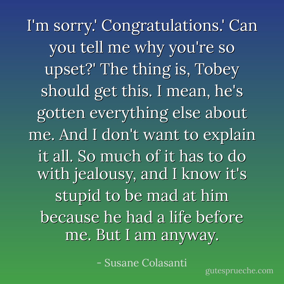 I'm sorry.'<br />Congratulations.'<br />Can you tell me why you're so upset?'<br />The thing is, Tobey should get this. I mean, he's gotten everything else about me. And I don't want to explain it all. So much of it has to do with jealousy, and I know it's stupid to be mad at him because he had a life before me. But I am anyway. - Susane Colasanti