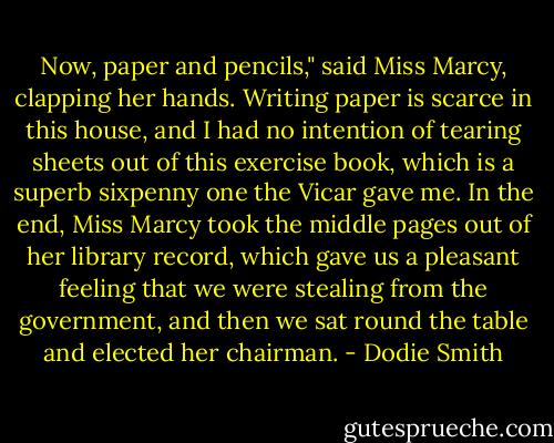 Now, paper and pencils," said Miss Marcy, clapping her hands.<br />Writing paper is scarce in this house, and I had no intention of tearing sheets out of this exercise book, which is a superb sixpenny one the Vicar gave me. In the end, Miss Marcy took the middle pages out of her library record, which gave us a pleasant feeling that we were stealing from the government, and then we sat round the table and elected her chairman. - Dodie Smith