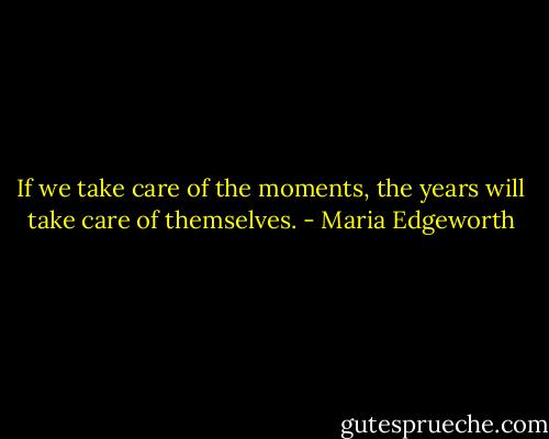 If we take care of the moments, the years will take care of themselves. - Maria Edgeworth