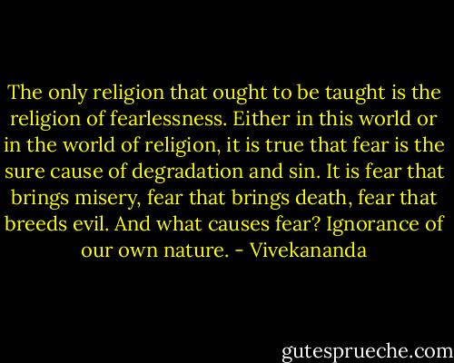 The only religion that ought to be taught is the religion of fearlessness. Either in this world or in the world of religion, it is true that fear is the sure cause of degradation and sin. It is fear that brings misery, fear that brings death, fear that breeds evil. And what causes fear? Ignorance of our own nature. - Vivekananda
