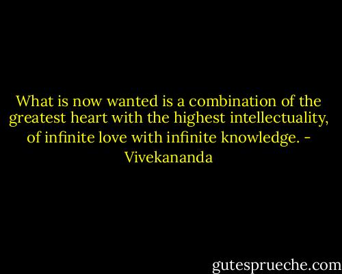 What is now wanted is a combination of the greatest heart with the highest intellectuality, of infinite love with infinite knowledge. - Vivekananda